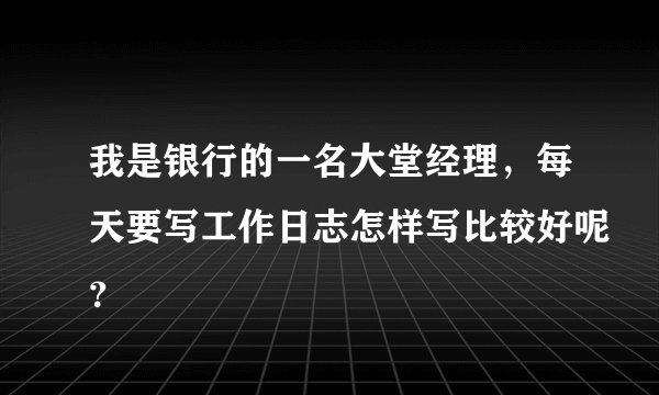 我是银行的一名大堂经理，每天要写工作日志怎样写比较好呢？
