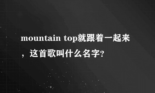 mountain top就跟着一起来,这首歌叫什么名字?