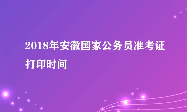 2018年安徽国家公务员准考证打印时间