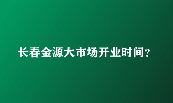 长春金源大市场开业时间？