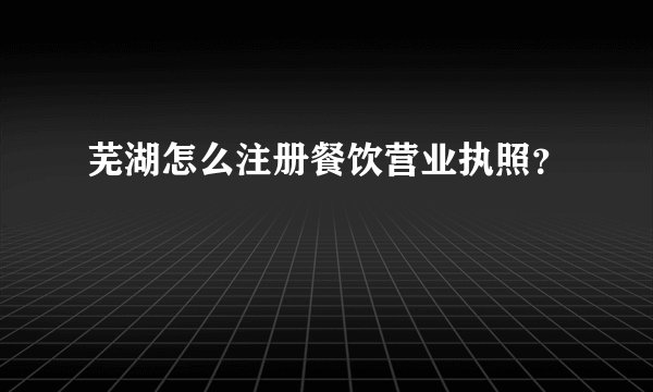 芜湖怎么注册餐饮营业执照?