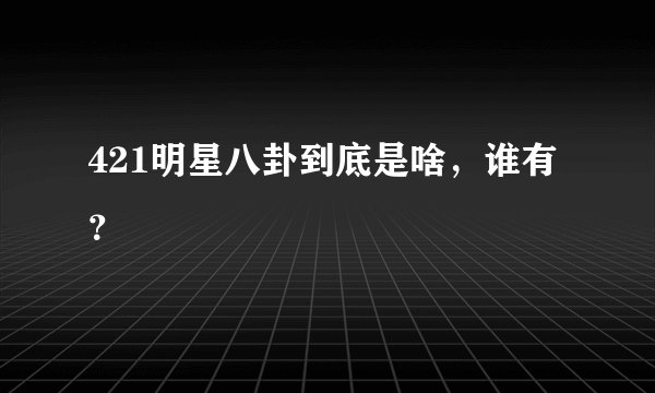 421明星八卦到底是啥，谁有？