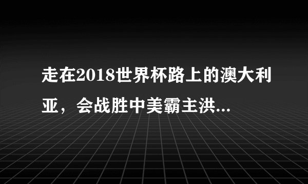 走在2018世界杯路上的澳大利亚,会战胜中美霸主洪都拉斯吗?