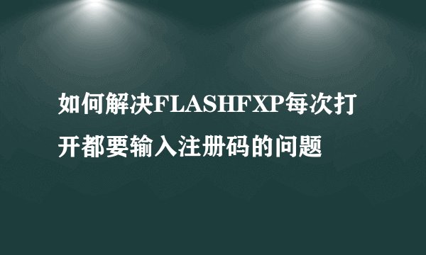 如何解决FLASHFXP每次打开都要输入注册码的问题