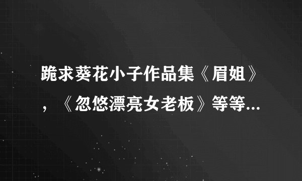 跪求葵花小子作品集《眉姐》，《忽悠漂亮女老板》等等，分虽然不多，真的很需要，有好心人吗 坐等