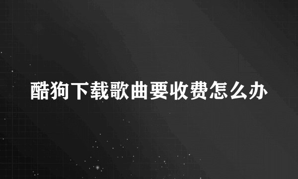 酷狗下载歌曲要收费怎么办