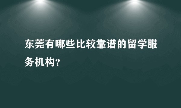 东莞有哪些比较靠谱的留学服务机构?