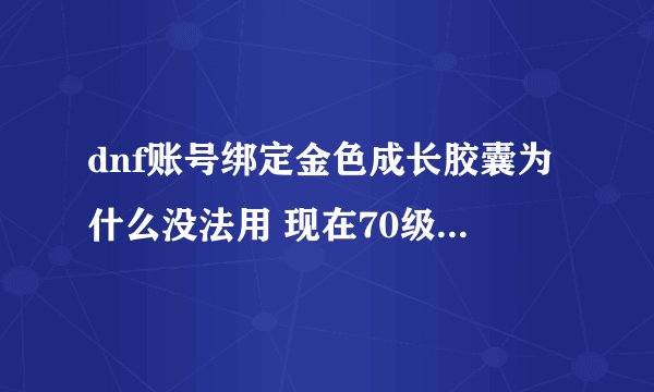 dnf账号绑定金色成长胶囊为什么没法用 现在70级 胶囊里有3000万经验 还剩余27天就要删除 怎么使用 求知道