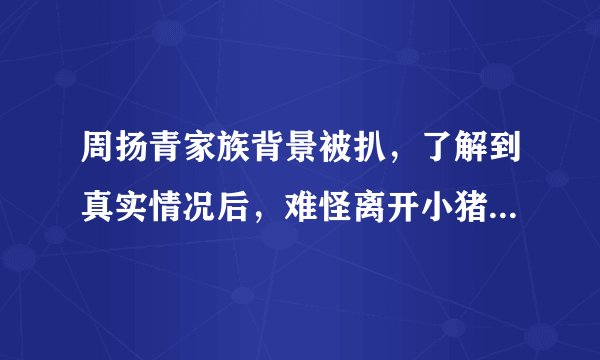 周扬青家族背景被扒,了解到真实情况后,难怪离开小猪后如此豪横