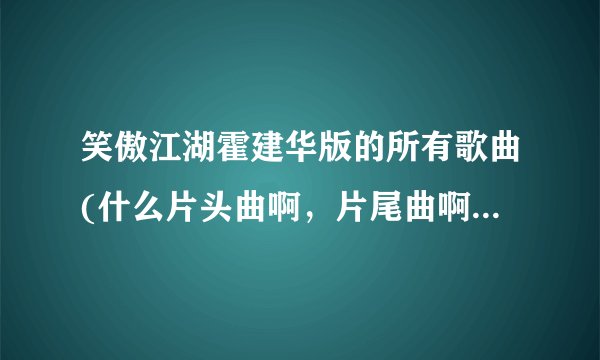 笑傲江湖霍建华版的所有歌曲(什么片头曲啊，片尾曲啊，插曲什么的)？