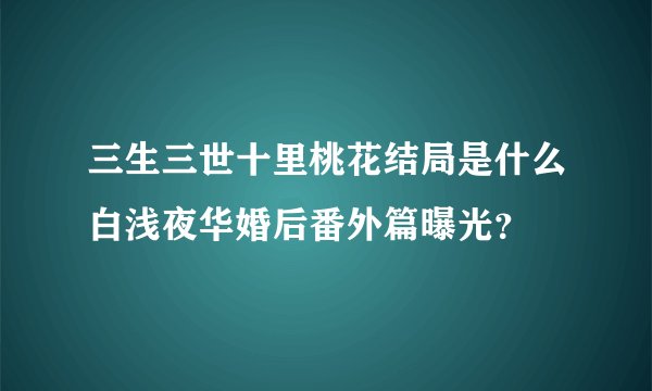 三生三世十里桃花结局是什么白浅夜华婚后番外篇曝光？