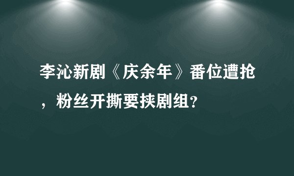 李沁新剧《庆余年》番位遭抢,粉丝开撕要挟剧组?