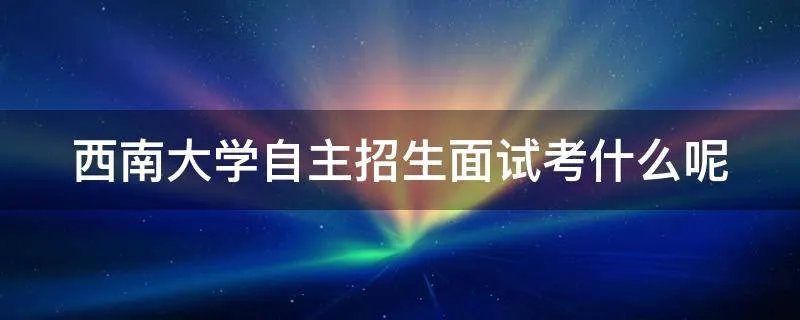 西南大学自主招生面试考什么呢