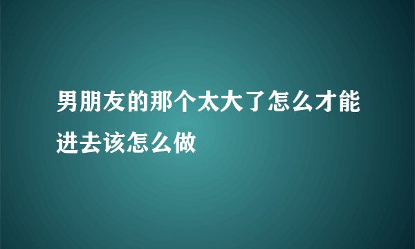 男朋友的那个太大了怎么才能进去该怎么做