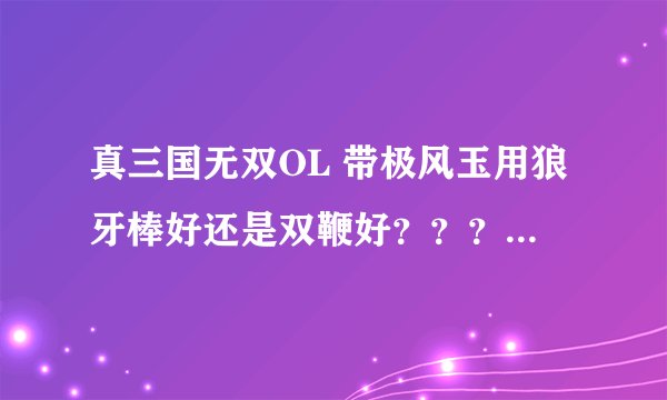 真三国无双OL 带极风玉用狼牙棒好还是双鞭好？？？？具体说明一下 谢谢！