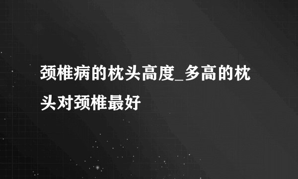 颈椎病的枕头高度_多高的枕头对颈椎最好