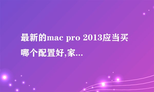 最新的mac pro 2013应当买哪个配置好,家用,配置尽量高,价格不要太离谱