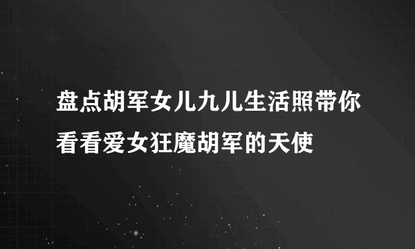 盘点胡军女儿九儿生活照带你看看爱女狂魔胡军的天使