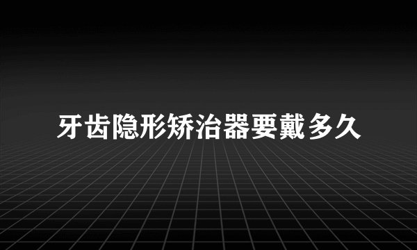 牙齿隐形矫治器要戴多久