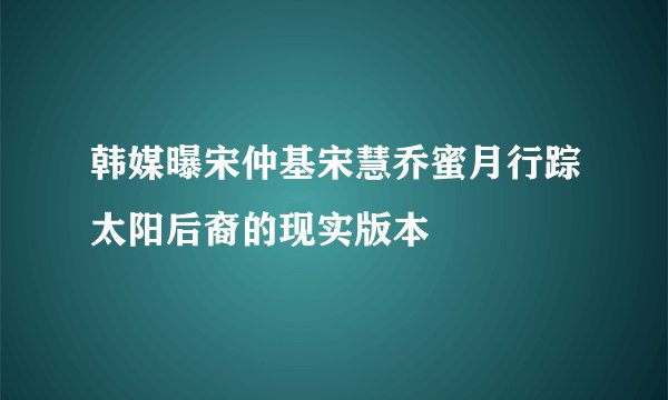韩媒曝宋仲基宋慧乔蜜月行踪太阳后裔的现实版本