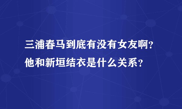 三浦春马到底有没有女友啊？他和新垣结衣是什么关系？