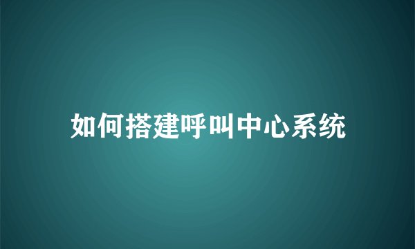 如何搭建呼叫中心系统