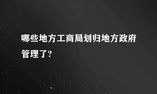 哪些地方工商局划归地方政府管理了?