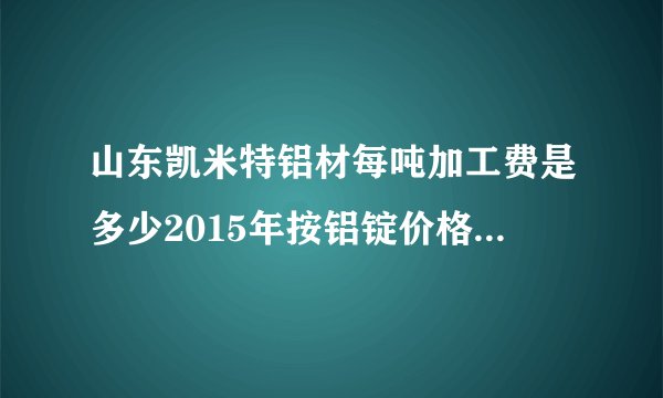 山东凯米特铝材每吨加工费是多少2015年按铝锭价格每吨加工费是多少