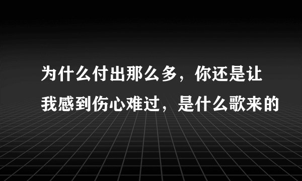 为什么付出那么多,你还是让我感到伤心难过,是什么歌来的
