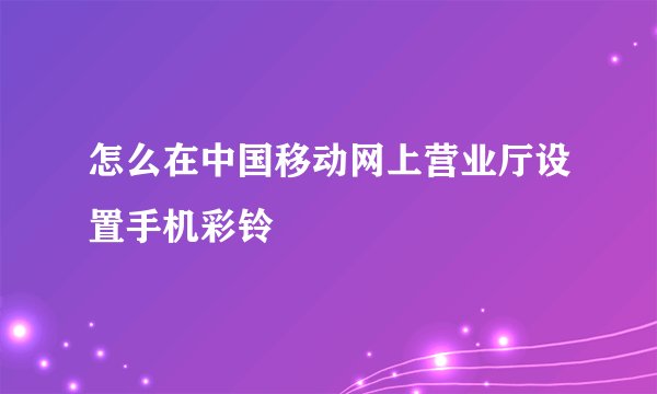 怎么在中国移动网上营业厅设置手机彩铃