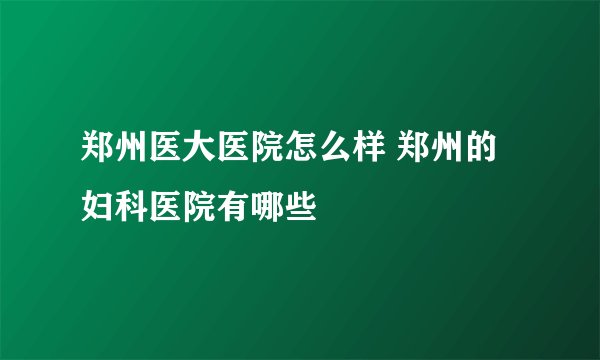 郑州医大医院怎么样 郑州的妇科医院有哪些
