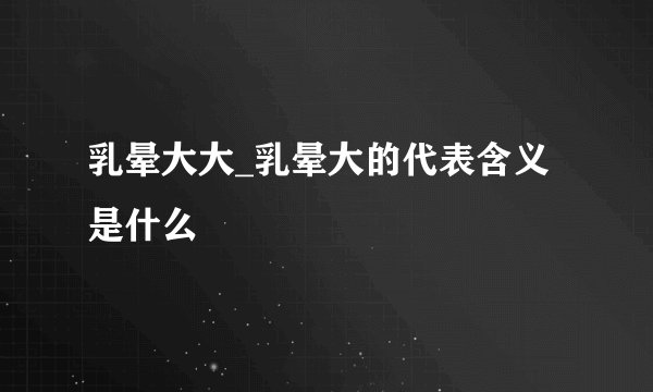 乳晕大大_乳晕大的代表含义是什么