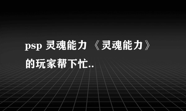 psp 灵魂能力 《灵魂能力》 的玩家帮下忙..