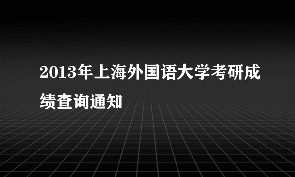 2013年上海外国语大学考研成绩查询通知
