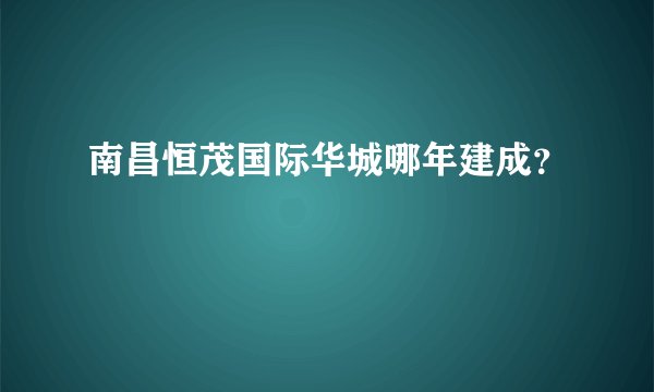 南昌恒茂国际华城哪年建成？