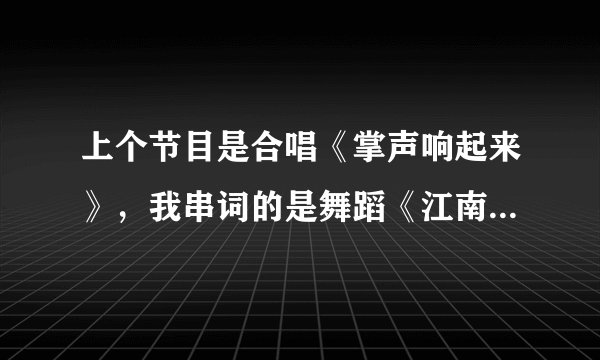 上个节目是合唱《掌声响起来》，我串词的是舞蹈《江南style》，求专业人士帮忙串下词！！谢谢！