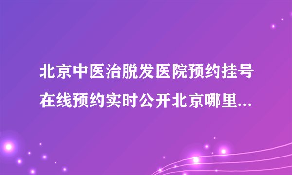 北京中医治脱发医院预约挂号在线预约实时公开北京哪里治疗脱发好