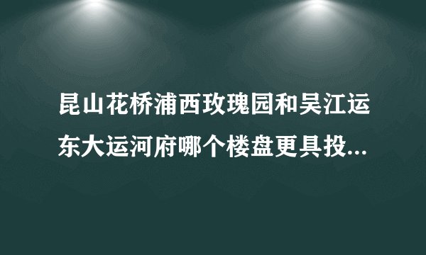 昆山花桥浦西玫瑰园和吴江运东大运河府哪个楼盘更具投资价值？