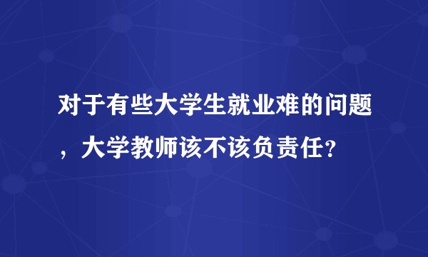 对于有些大学生就业难的问题，大学教师该不该负责任？