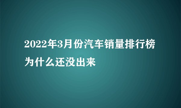 2022年3月份汽车销量排行榜为什么还没出来