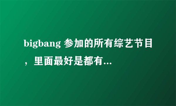bigbang 参加的所有综艺节目,里面最好是都有GD 的