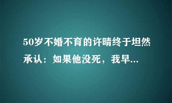 50岁不婚不育的许晴终于坦然承认：如果他没死，我早就结婚了