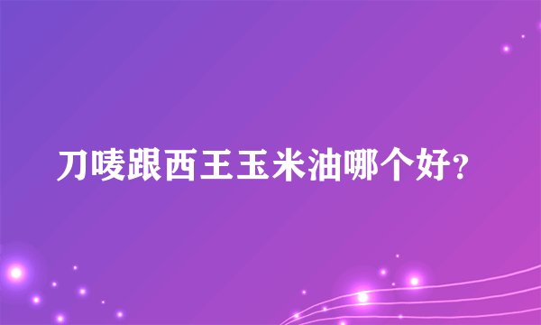 刀唛跟西王玉米油哪个好？