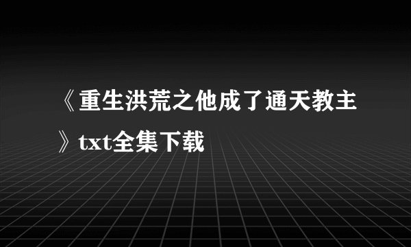 《重生洪荒之他成了通天教主》txt全集下载