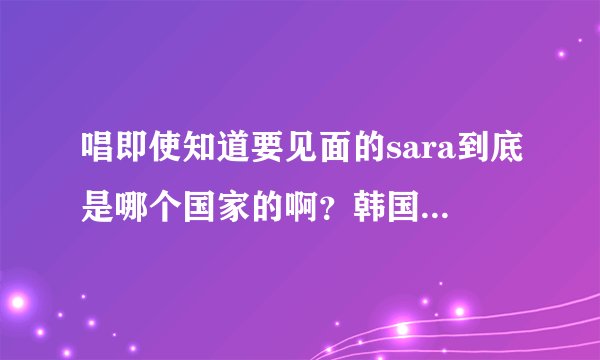 唱即使知道要见面的sara到底是哪个国家的啊?韩国的还是泰国的?