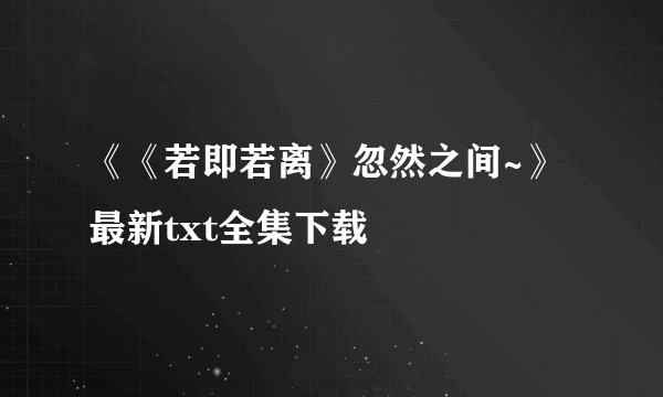 《《若即若离》忽然之间~》最新txt全集下载