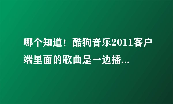 哪个知道！酷狗音乐2011客户端里面的歌曲是一边播放一边下载的吗？