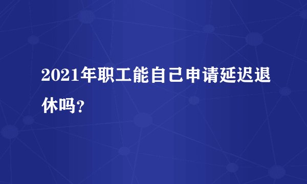 2021年职工能自己申请延迟退休吗？