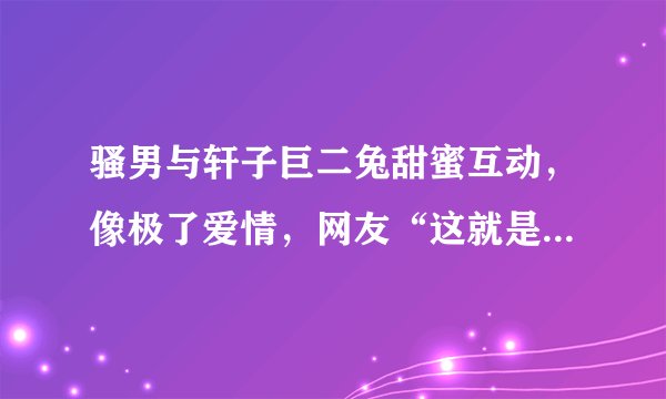骚男与轩子巨二兔甜蜜互动,像极了爱情,网友“这就是男人本色”