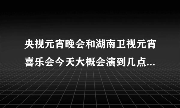 央视元宵晚会和湖南卫视元宵喜乐会今天大概会演到几点啊?我要算出张杰什么时候出来 好两不误 都能看见